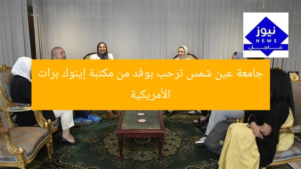 جامعة عين شمس ترحب بوفد من مكتبة إينوك برات الأمريكية