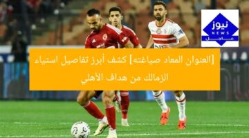 “غضب الزمالك من هدف الأهلي: تفاصيل مثيرة!”