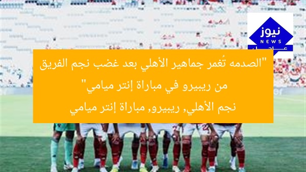“الصدمه تُغمر جماهير الأهلي بعد غضب نجم الفريق من ريبيرو في مباراة إنتر ميامي”
نجم الأهلي, ريبيرو, مباراة إنتر ميامي
