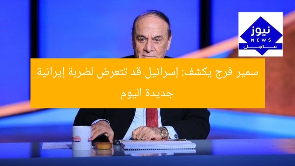 سمير فرج يكشف: إسرائيل قد تتعرض لضربة إيرانية جديدة اليوم
