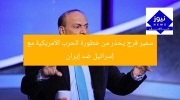 سمير فرج يحذر من خطورة الحرب الأمريكية مع إسرائيل ضد إيران