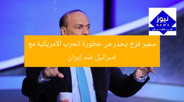 سمير فرج يحذر من خطورة الحرب الأمريكية مع إسرائيل ضد إيران