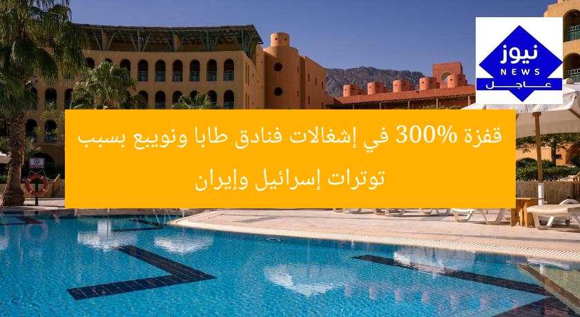زيادة 300% في إشغالات فنادق طابا ونويبع بسبب التوترات الإسرائيلية-الإيرانية