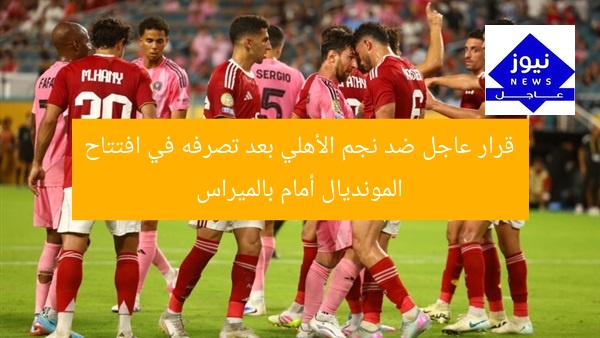 قرار عاجل ضد نجم الأهلي بعد تصرفه في افتتاح المونديال أمام بالميراس
