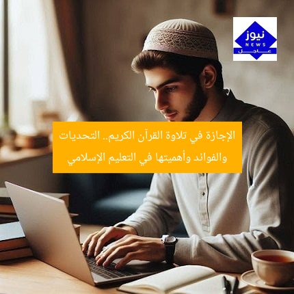 الإجازة في تلاوة القرآن الكريم.. التحديات والفوائد وأهميتها في التعليم الإسلامي