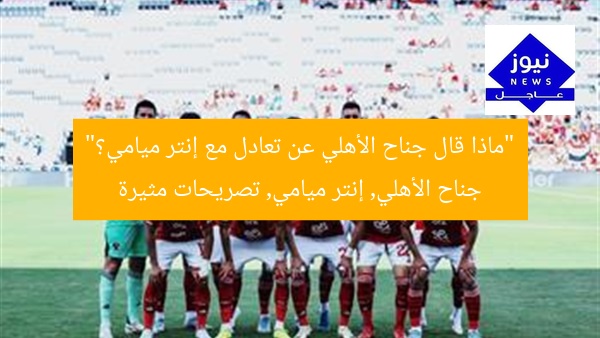 “ماذا قال جناح الأهلي عن تعادل مع إنتر ميامي؟”
جناح الأهلي, إنتر ميامي, تصريحات مثيرة