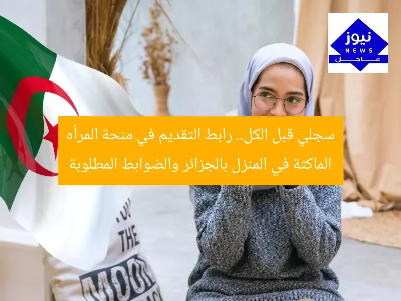 سجلي قبل الكل.. رابط التقديم في منحة المرأه الماكثة في المنزل بالجزائر والضوابط المطلوبة