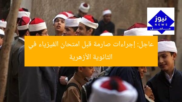 عاجل: إجراءات صارمة قبل امتحان الفيزياء في الثانوية الأزهرية