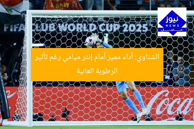 الشناوي: أداء مميز أمام إنتر ميامي رغم تأثير الرطوبة العالية