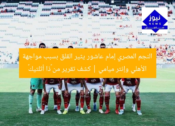 النجم المصري إمام عاشور يثير القلق بسبب مواجهة الأهلي وإنتر ميامي | كشف تقرير من «ذا أثلتيك»