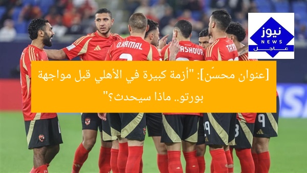 [عنوان محسّن]: “أزمة كبيرة في الأهلي قبل مواجهة بورتو.. ماذا سيحدث؟”