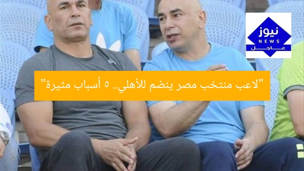 “لاعب منتخب مصر ينضم للأهلي.. 5 أسباب مثيرة”