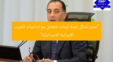 مصر تُشكّل “لجنة أزمات” لرصد تداعيات الحرب الإيرانية الإسرائيلية