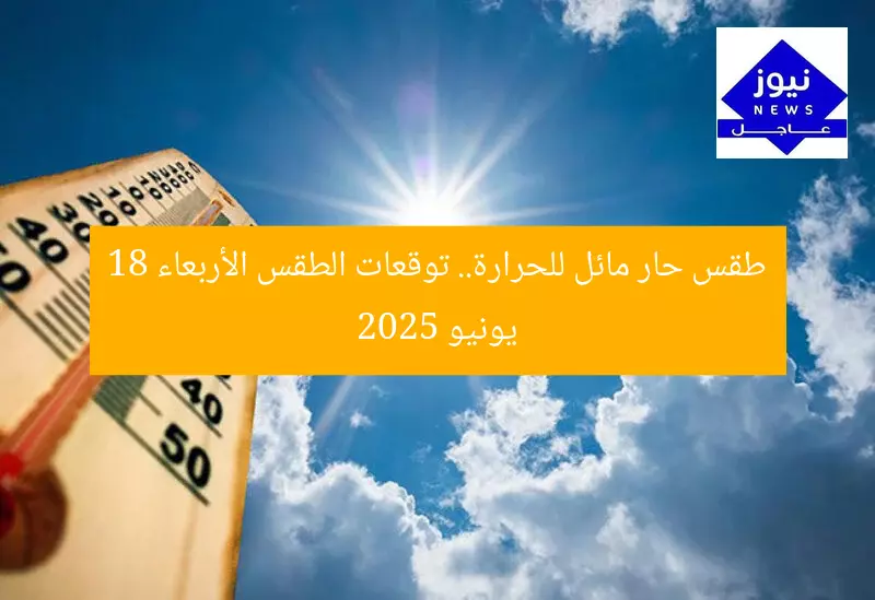 طقس حار مائل للحرارة.. توقعات الطقس الأربعاء 18 يونيو 2025