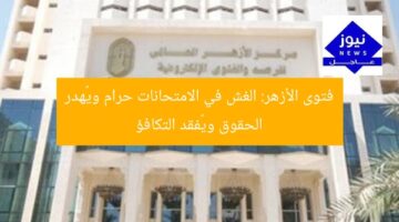 فتوى الأزهر: الغش في الامتحانات حرام ويُهدر الحقوق ويُفقد التكافؤ