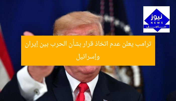 ترامب يعلن عدم اتخاذ قرار بشأن الحرب بين إيران وإسرائيل