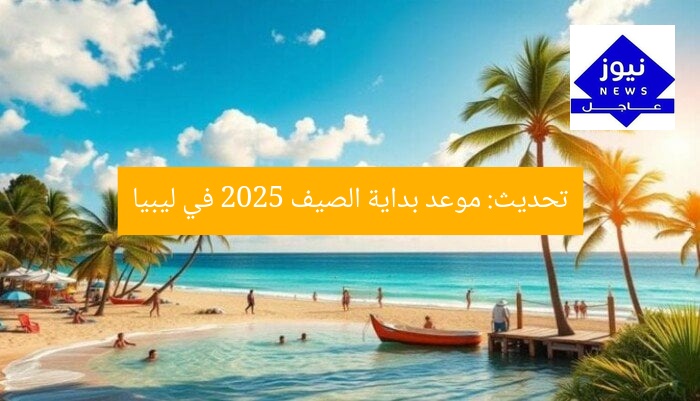 تحديث: موعد بداية الصيف 2025 في ليبيا