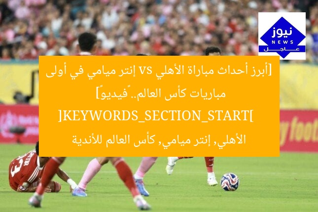 [أبرز أحداث مباراة الأهلي vs إنتر ميامي في أولى مباريات كأس العالم.. «فيديو»]  
[KEYWORDS_SECTION_START]  
الأهلي, إنتر ميامي, كأس العالم للأندية