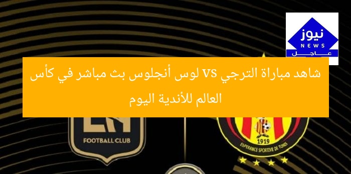 شاهد مباراة الترجي vs لوس أنجلوس بث مباشر في كأس العالم للأندية اليوم