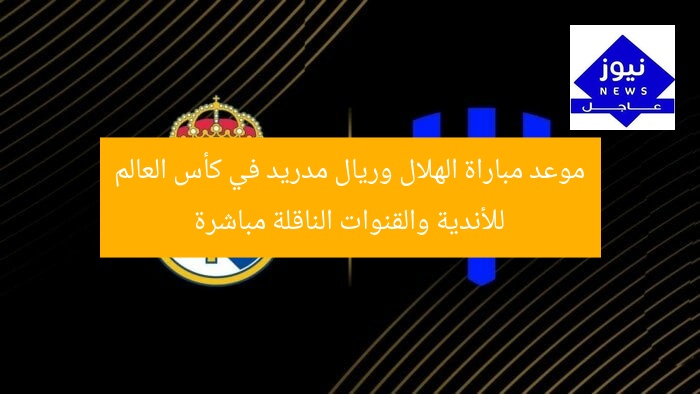 موعد مباراة الهلال وريال مدريد في كأس العالم للأندية والقنوات الناقلة مباشرة