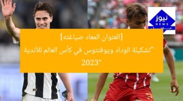 [العنوان المعاد صياغته]  
“تشكيلة الوداد ويوفنتوس في كأس العالم للأندية 2023”