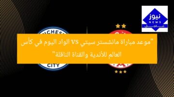 “موعد مباراة مانشستر سيتي vs الواد اليوم في كأس العالم للأندية والقناة الناقلة”