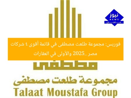 فوربس: مجموعة طلعت مصطفى في قائمة أقوى 4 شركات مصر 2025.. والأولى في العقارات