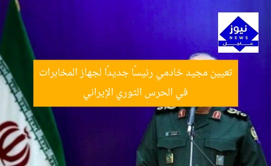تعيين مجيد خادمي رئيسًا جديدًا لجهاز المخابرات في الحرس الثوري الإيراني