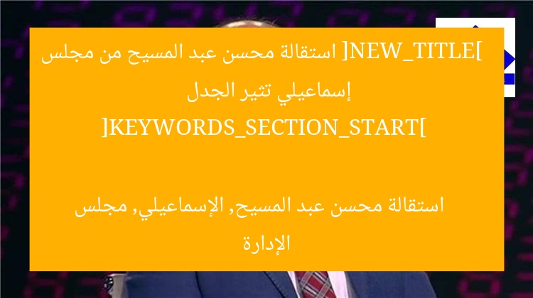 [NEW_TITLE] 
استقالة محسن عبد المسيح من مجلس إسماعيلي تثير الجدل  

[KEYWORDS_SECTION_START] 
استقالة محسن عبد المسيح, الإسماعيلي, مجلس الإدارة