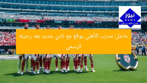 عاجل: مدرب الأهلي يوقع مع نادي جديد بعد رحيله الرسمي