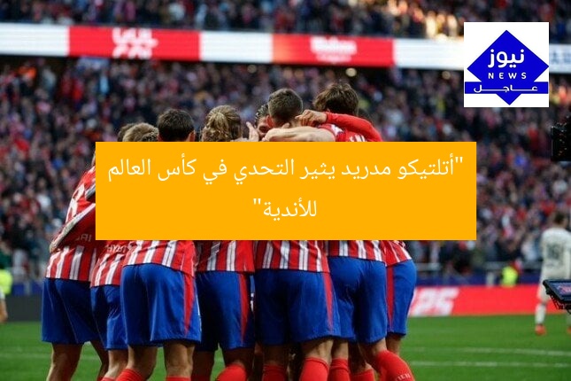 “أتلتيكو مدريد يثير التحدي في كأس العالم للأندية”