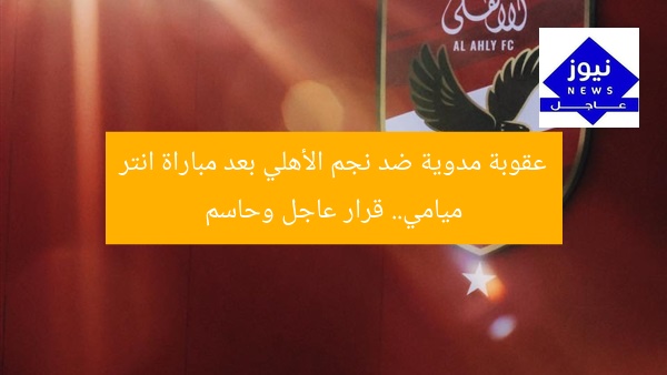 عقوبة مدوية ضد نجم الأهلي بعد مباراة انتر ميامي.. قرار عاجل وحاسم