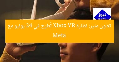 تعاون مثير: نظارة Xbox VR تُطرح في 24 يونيو مع Meta