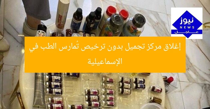 إغلاق مركز تجميل بدون ترخيص تُمارس الطب في الإسماعيلية