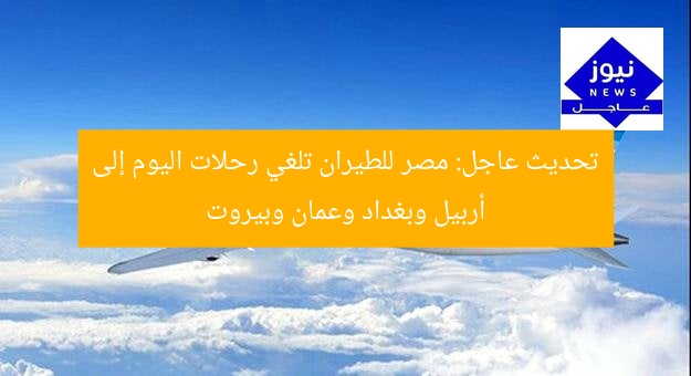 تحديث عاجل: مصر للطيران تلغي رحلات اليوم إلى أربيل وبغداد وعمان وبيروت