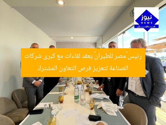 رئيس «مصر للطيران» يعقد لقاءات مع كبرى شركات الصناعة لتعزيز فرص التعاون المشترك