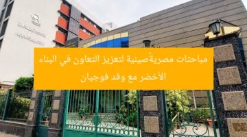 مباحثات مصرية–صينية لتعزيز التعاون في البناء الأخضر مع وفد فوجيان