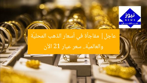 عاجل| مفاجأة في أسعار الذهب المحليّة والعالميّة.. سعر عيار 21 الآن