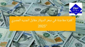 “قفزة مفاجئة في سعر الدولار مقابل الجنيه المصري 2025”