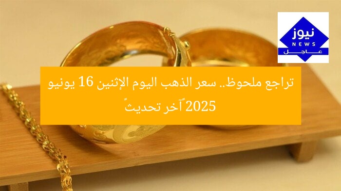 تراجع ملحوظ.. سعر الذهب اليوم الإثنين 16 يونيو 2025 «آخر تحديث»