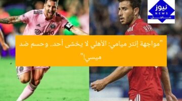 “مواجهة إنتر ميامي: الأهلي لا يخشى أحد.. وحسم ضد ميسي!”
