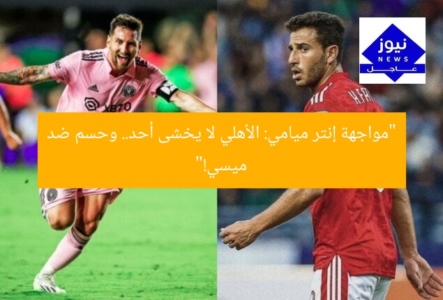 “مواجهة إنتر ميامي: الأهلي لا يخشى أحد.. وحسم ضد ميسي!”