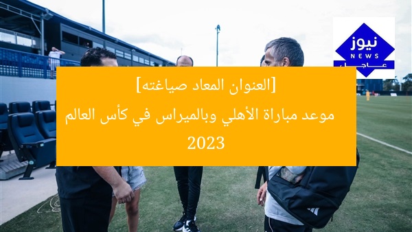 [العنوان المعاد صياغته]  
موعد مباراة الأهلي وبالميراس في كأس العالم 2023