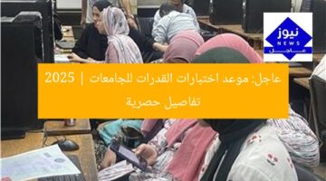 عاجل: موعد اختبارات القدرات للجامعات 2025 | تفاصيل حصرية