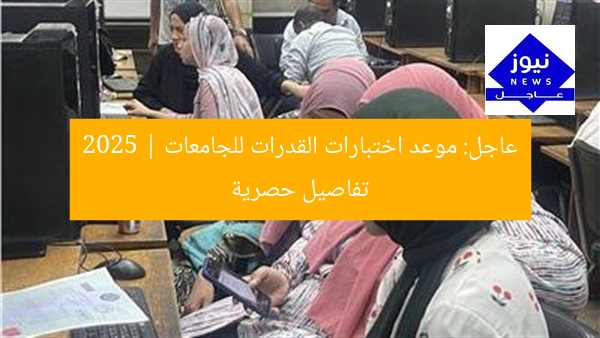 عاجل: موعد اختبارات القدرات للجامعات 2025 | تفاصيل حصرية