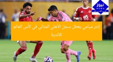 إنتر ميامي يعطل سجل الأهلي المثالي في كأس العالم للأندية