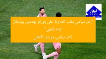 “إنتر ميامي يقلب الطاولة على بورتو بهدفين ويُشكل أزمة لأهلي”  
إنتر ميامي, بورتو, الأهلي