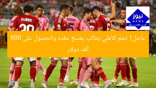 عاجل| نجم الأهلي يطالب بفسخ عقده والحصول على 800 ألف دولار