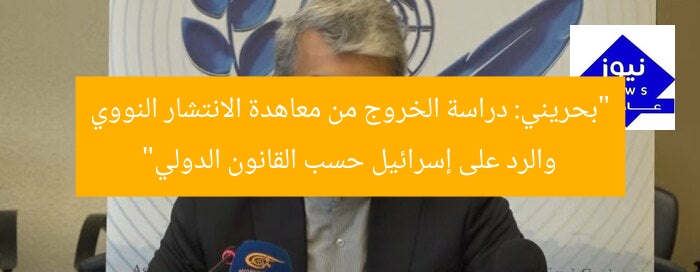 “بحريني: دراسة الخروج من معاهدة الانتشار النووي والرد على إسرائيل حسب القانون الدولي”