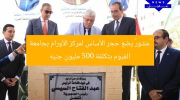 «عشور» يضع حجر الأساس لمركز الأورام بجامعة الفيوم بتكلفة 500 مليون جنيه